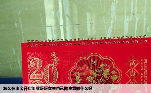 怎么在淘宝开店创业呀呀女生自己做生意做什么好